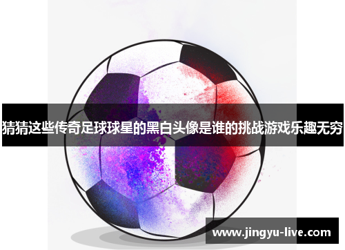 猜猜这些传奇足球球星的黑白头像是谁的挑战游戏乐趣无穷