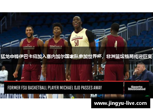 猛龙中锋伊巴卡将加入塞内加尔国家队参加世界杯，非洲篮坛格局或迎巨变